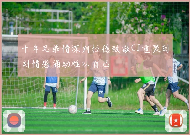 十年兄弟情深利拉德致敬CJ重聚时刻情感涌动难以自已