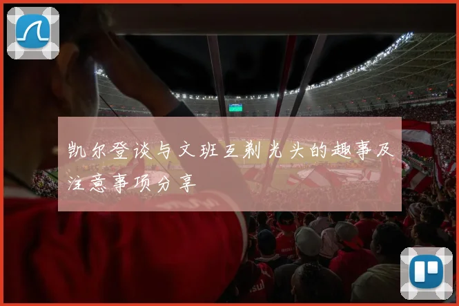 凯尔登谈与文班互剃光头的趣事及注意事项分享