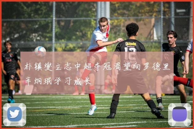 朴镇燮立志中超夺冠渴望向罗德里辛炯珉学习成长