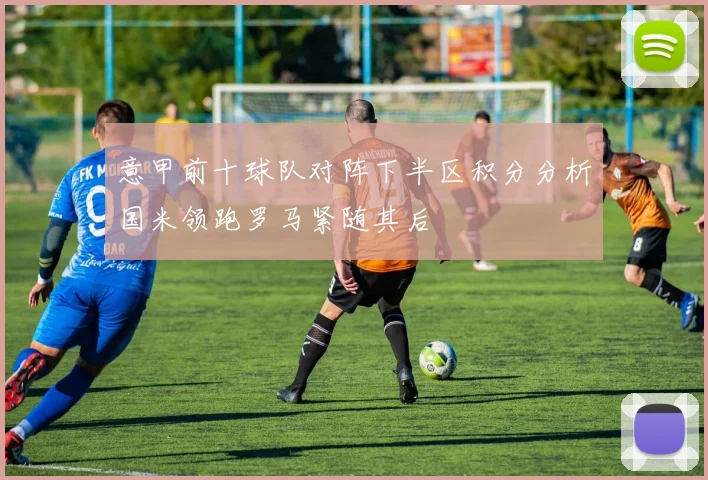 意甲前十球队对阵下半区积分分析国米领跑罗马紧随其后