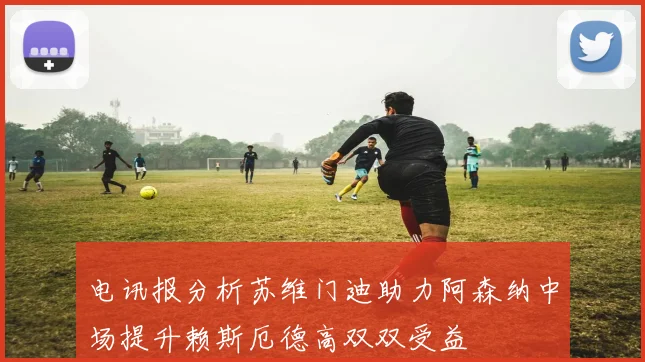 电讯报分析苏维门迪助力阿森纳中场提升赖斯厄德高双双受益