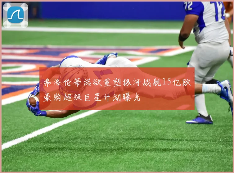 弗洛伦蒂诺欲重塑银河战舰15亿欧豪购超级巨星计划曝光