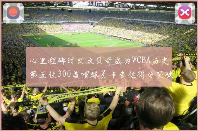心里程碑时刻坎贝奇成为WCBA历史第五位300盖帽球员卡多佐得分突破1000大关