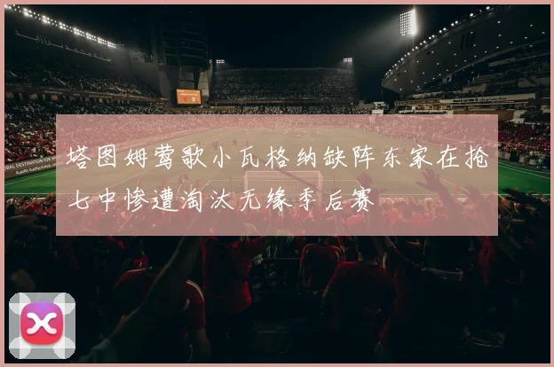 塔图姆莺歌小瓦格纳缺阵东家在抢七中惨遭淘汰无缘季后赛