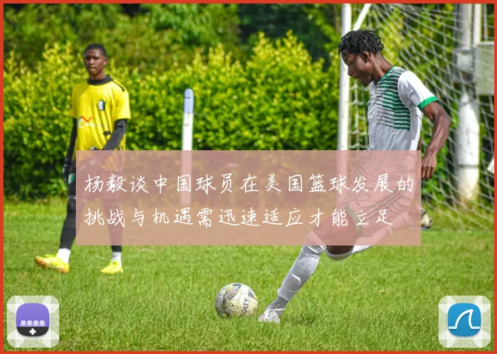 杨毅谈中国球员在美国篮球发展的挑战与机遇需迅速适应才能立足