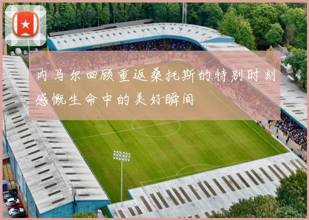 内马尔回顾重返桑托斯的特别时刻感慨生命中的美好瞬间