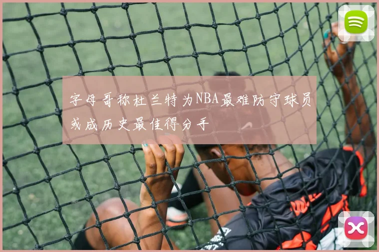 字母哥称杜兰特为NBA最难防守球员或成历史最佳得分手