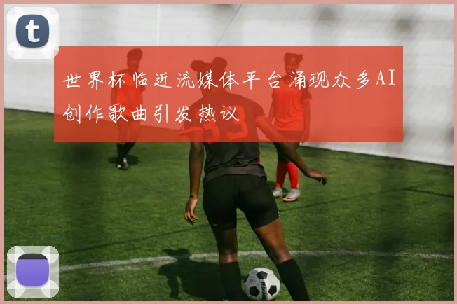 世界杯临近流媒体平台涌现众多AI创作歌曲引发热议