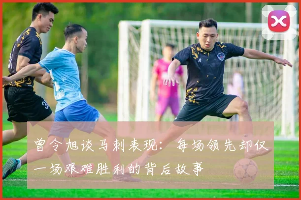 曾令旭谈马刺表现：每场领先却仅一场艰难胜利的背后故事