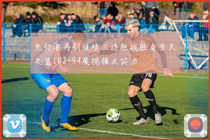 先行者再创佳绩三连胜战胜南京天之蓝102-94展现强大实力