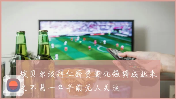 埃贝尔谈拜仁薪资变化强调成就来之不易一年半前无人关注