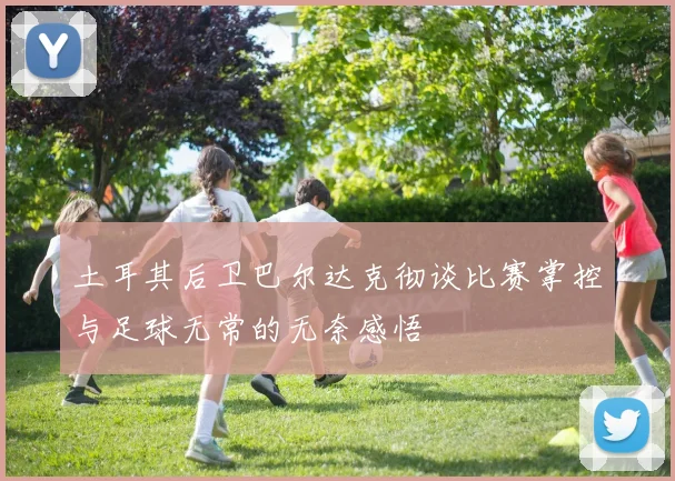 土耳其后卫巴尔达克彻谈比赛掌控与足球无常的无奈感悟