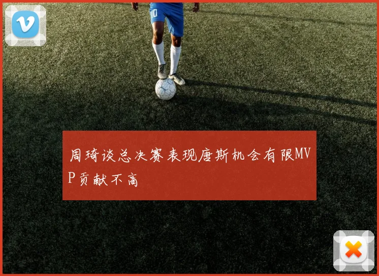 周琦谈总决赛表现唐斯机会有限MVP贡献不高
