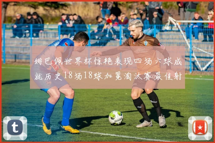 姆巴佩世界杯惊艳表现四场六球成就历史18场18球加冕淘汰赛最佳射手