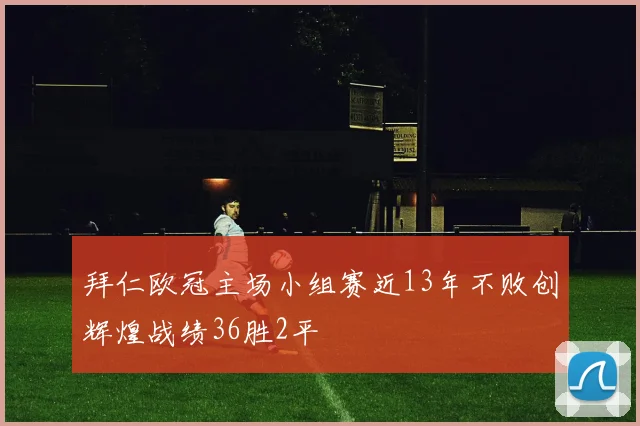 拜仁欧冠主场小组赛近13年不败创辉煌战绩36胜2平