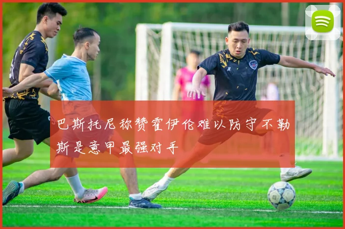 巴斯托尼称赞霍伊伦难以防守不勒斯是意甲最强对手
