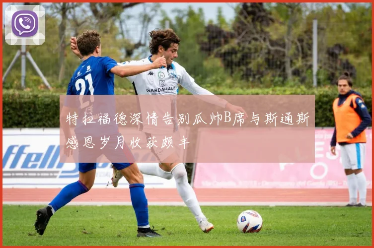 特拉福德深情告别瓜帅B席与斯通斯感恩岁月收获颇丰