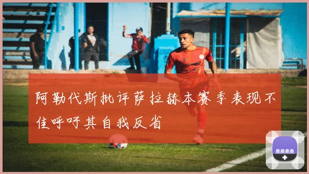 阿勒代斯批评萨拉赫本赛季表现不佳呼吁其自我反省