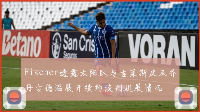 Fischer透露太阳队与吉莱斯皮及乔丹古德温展开续约谈判进展情况