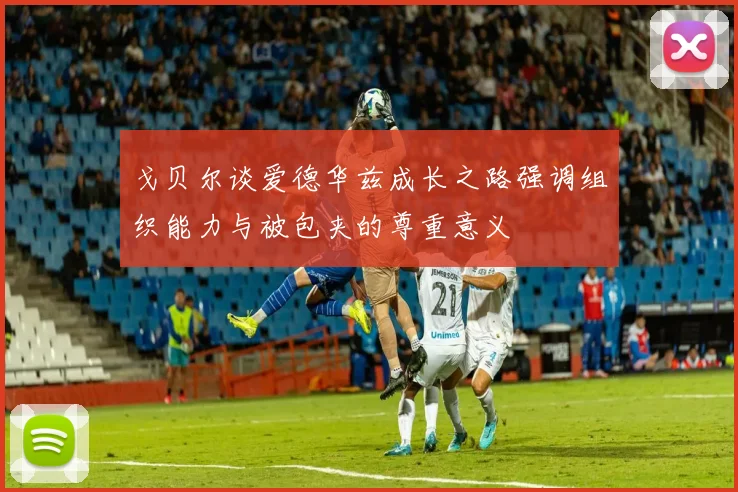 戈贝尔谈爱德华兹成长之路强调组织能力与被包夹的尊重意义