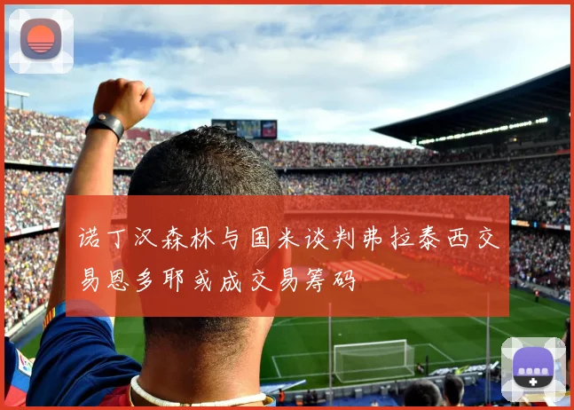 诺丁汉森林与国米谈判弗拉泰西交易恩多耶或成交易筹码
