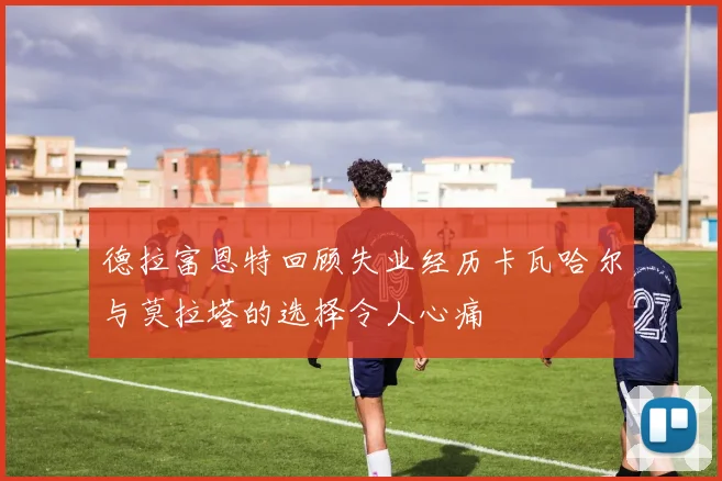 德拉富恩特回顾失业经历卡瓦哈尔与莫拉塔的选择令人心痛