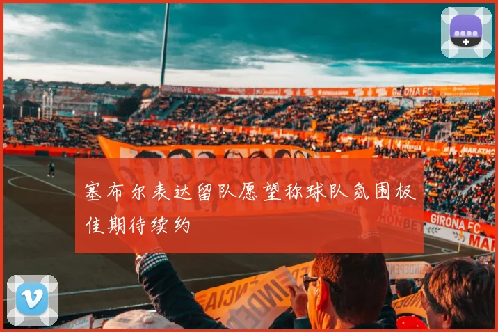 塞布尔表达留队愿望称球队氛围极佳期待续约
