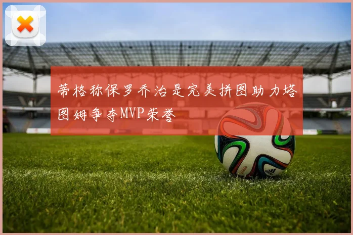 蒂格称保罗乔治是完美拼图助力塔图姆争夺MVP荣誉