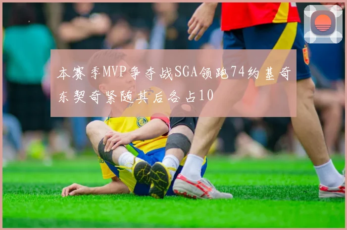 本赛季MVP争夺战SGA领跑74约基奇东契奇紧随其后各占10